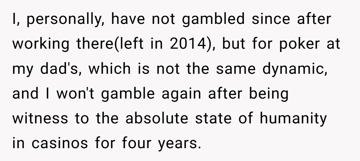I, personally, have not gambled since after working there(left in 2014), but for poker at my dad's, which is not the same dynamic, and I won't gamble again after being...