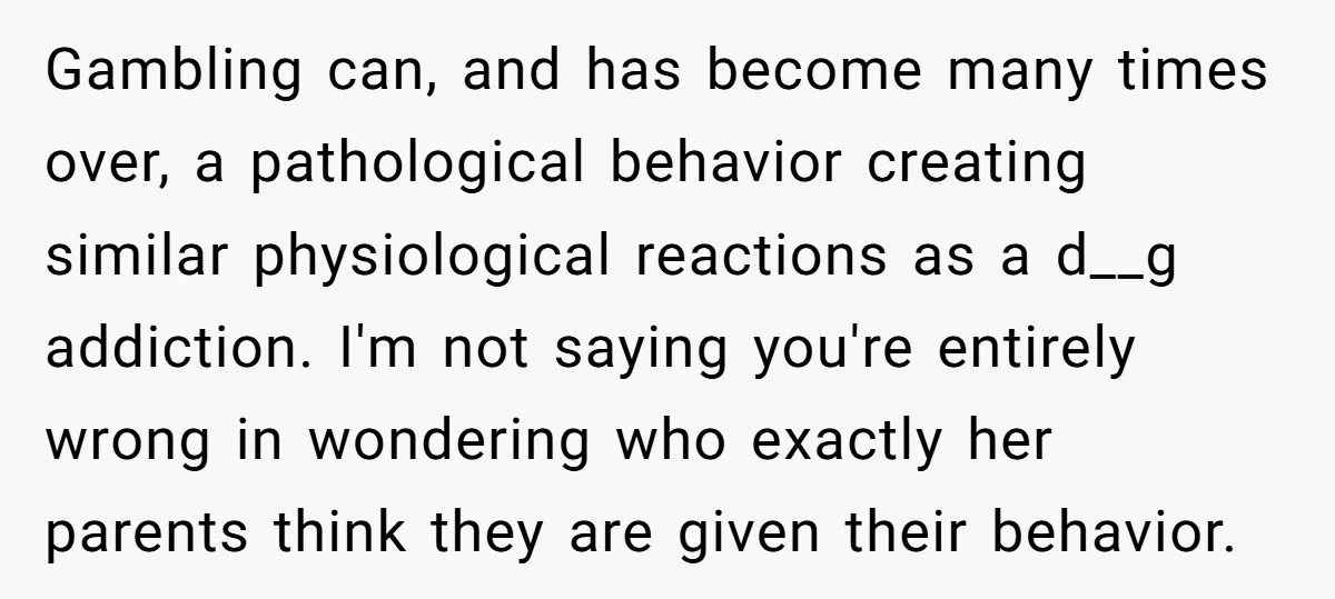 Gambling can, and has become many times over, a pathological behavior creating similar physiological reactions as a d__g addiction. I'm not saying you're entirely wrong in wondering who exactly her...