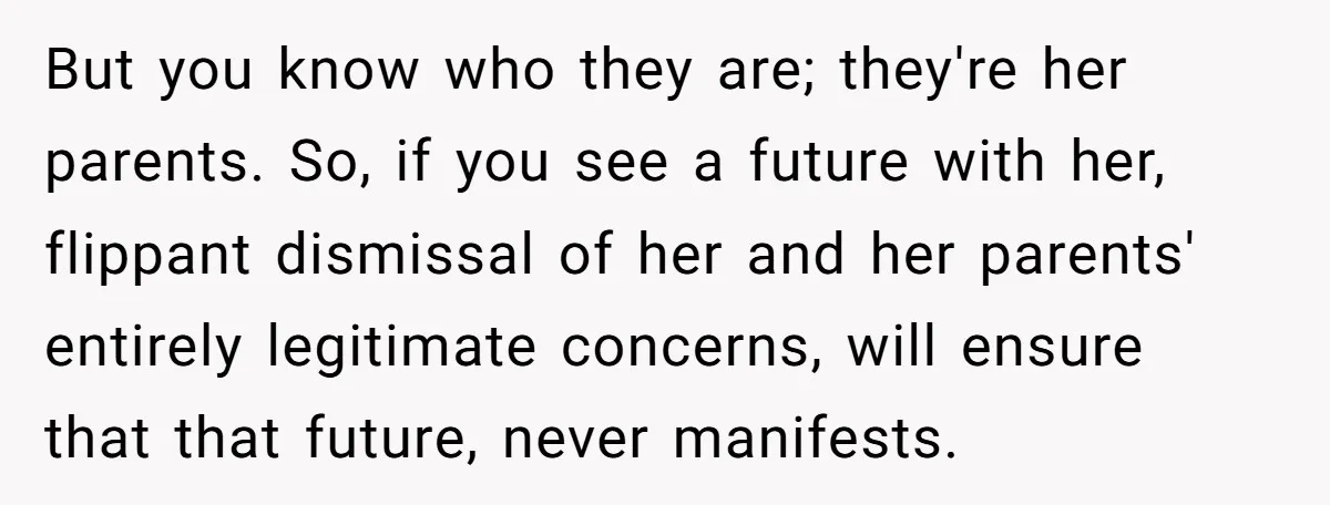 But you know who they are; they're her parents. So, if you see a future with her, flippant dismissal of her and her parents' entirely legitimate concerns, will ensure that...