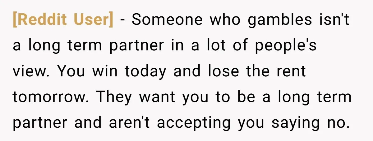 [Reddit User] − Someone who gambles isn't a long term partner in a lot of people's view. You win today and lose the rent tomorrow. They want you to be...
