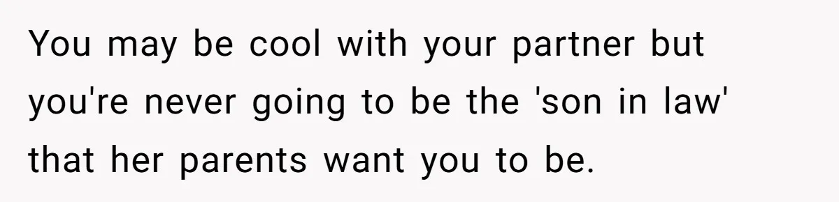 You may be cool with your partner but you're never going to be the 'son in law' that her parents want you to be.