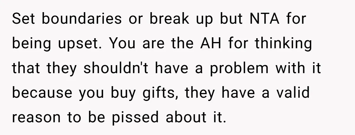 Set boundaries or break up but NTA for being upset. You are the AH for thinking that they shouldn't have a problem with it because you buy gifts, they have...