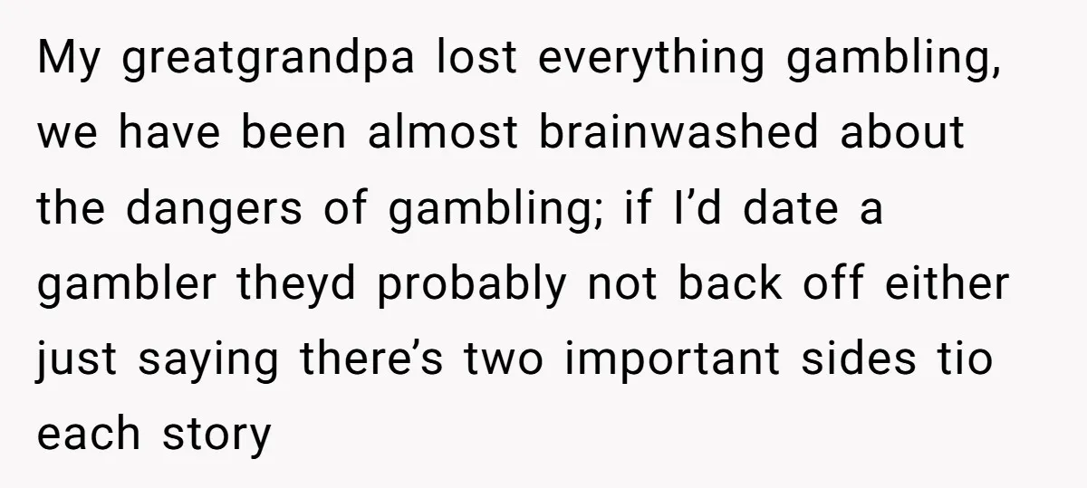 My greatgrandpa lost everything gambling, we have been almost brainwashed about the dangers of gambling; if I’d date a gambler theyd probably not back off either just saying there’s two...
