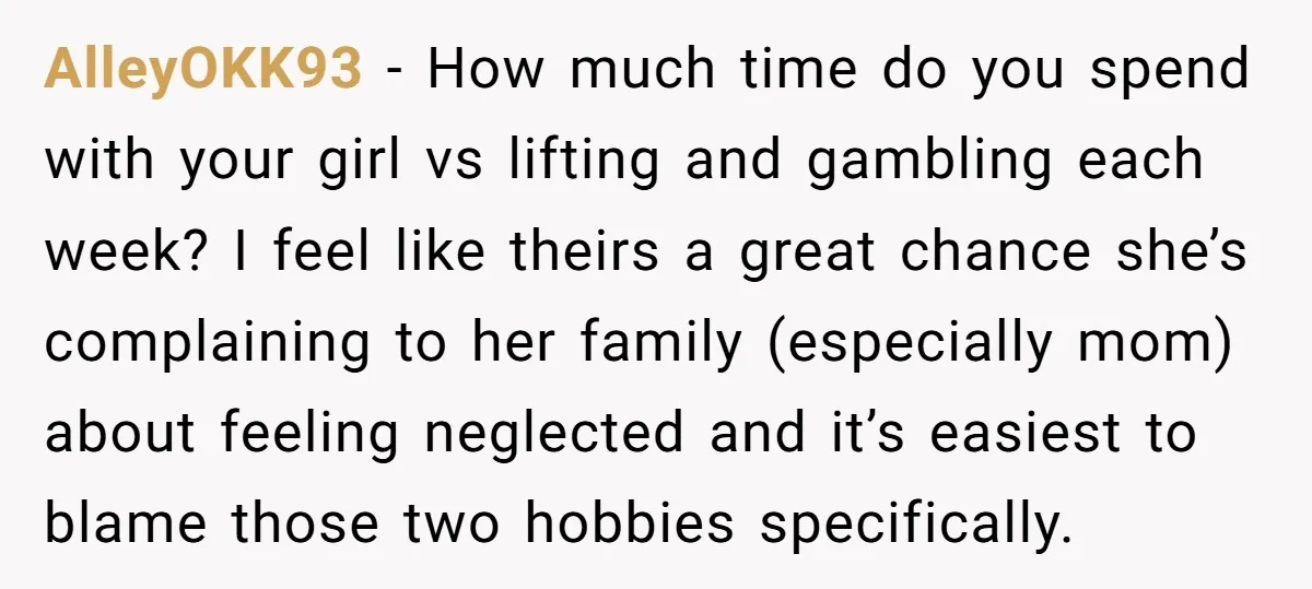 AlleyOKK93 − How much time do you spend with your girl vs lifting and gambling each week? I feel like theirs a great chance she’s complaining to her family (especially...