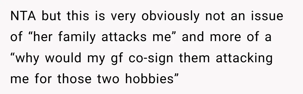 NTA but this is very obviously not an issue of “her family attacks me” and more of a “why would my gf co-sign them attacking me for those two hobbies”