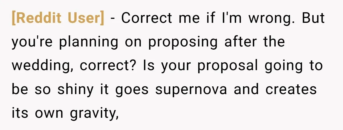 [Reddit User] − Correct me if I'm wrong. But you're planning on proposing after the wedding, correct? Is your proposal going to be so shiny it goes supernova and creates...