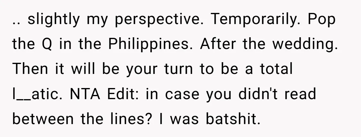 .. slightly my perspective. Temporarily. Pop the Q in the Philippines. After the wedding. Then it will be your turn to be a total l__atic. NTA Edit: in case you...