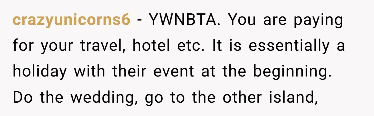 crazyunicorns6 − YWNBTA. You are paying for your travel, hotel etc. It is essentially a holiday with their event at the beginning. Do the wedding, go to the other island,