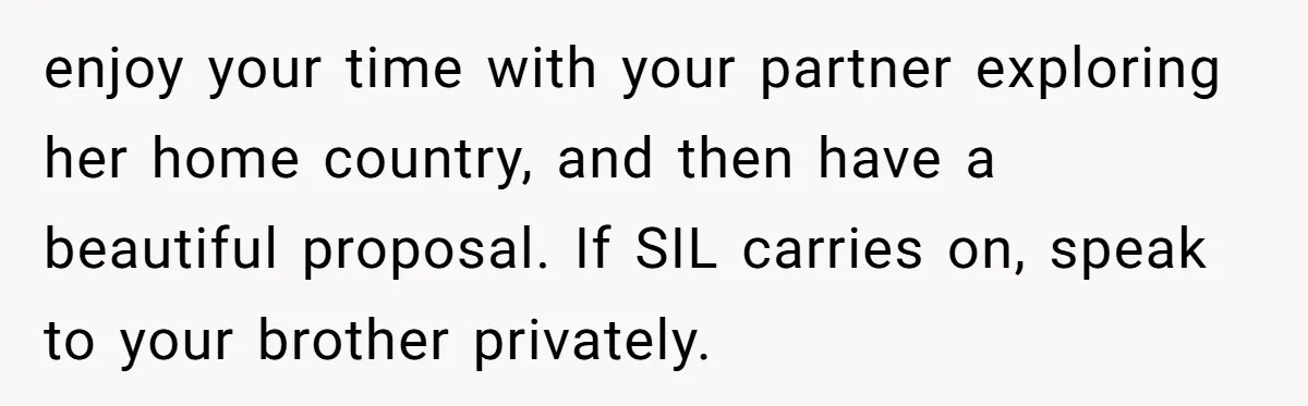 enjoy your time with your partner exploring her home country, and then have a beautiful proposal. If SIL carries on, speak to your brother privately.