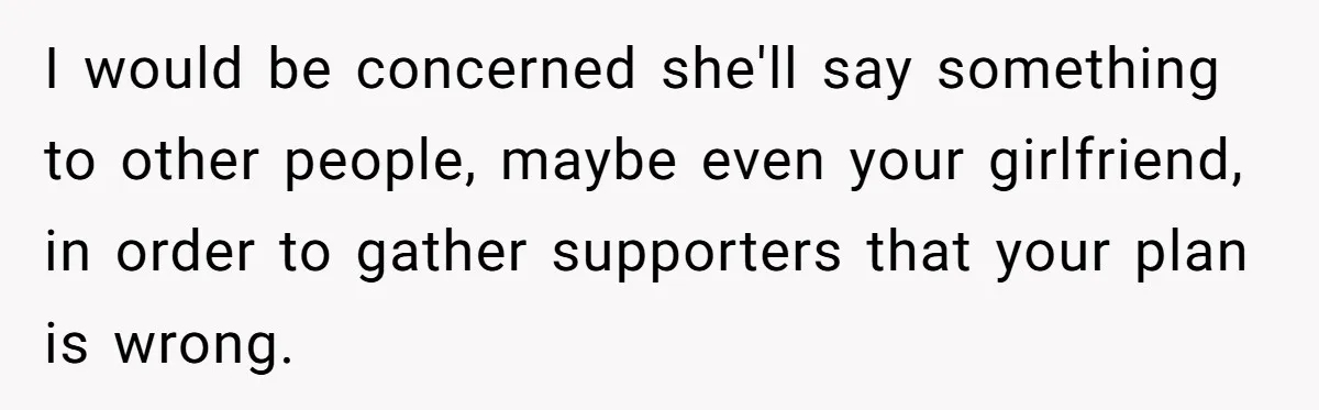 I would be concerned she'll say something to other people, maybe even your girlfriend, in order to gather supporters that your plan is wrong.