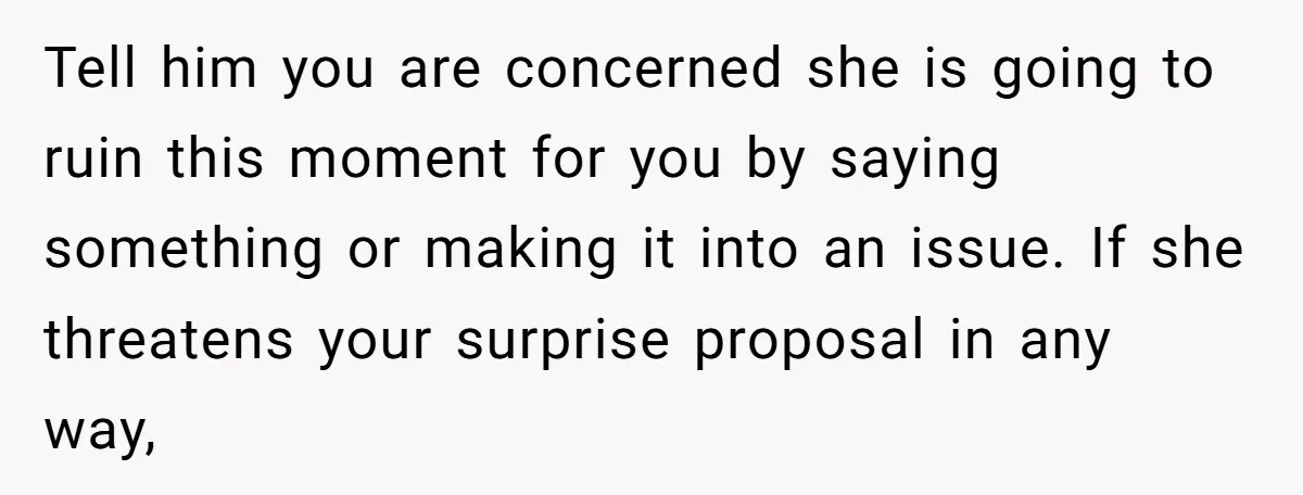 Tell him you are concerned she is going to ruin this moment for you by saying something or making it into an issue. If she threatens your surprise proposal in...