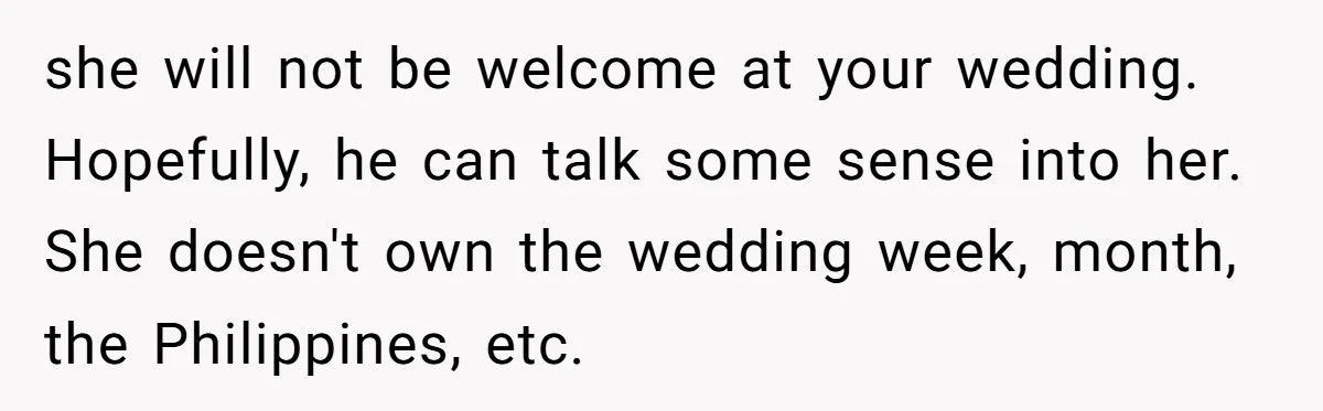 she will not be welcome at your wedding. Hopefully, he can talk some sense into her. She doesn't own the wedding week, month, the Philippines, etc.