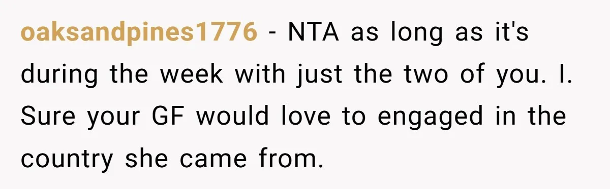 oaksandpines1776 − NTA as long as it's during the week with just the two of you. I. Sure your GF would love to engaged in the country she came from.