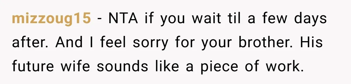 mizzoug15 − NTA if you wait til a few days after. And I feel sorry for your brother. His future wife sounds like a piece of work.