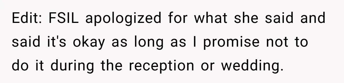 Edit: FSIL apologized for what she said and said it's okay as long as I promise not to do it during the reception or wedding.