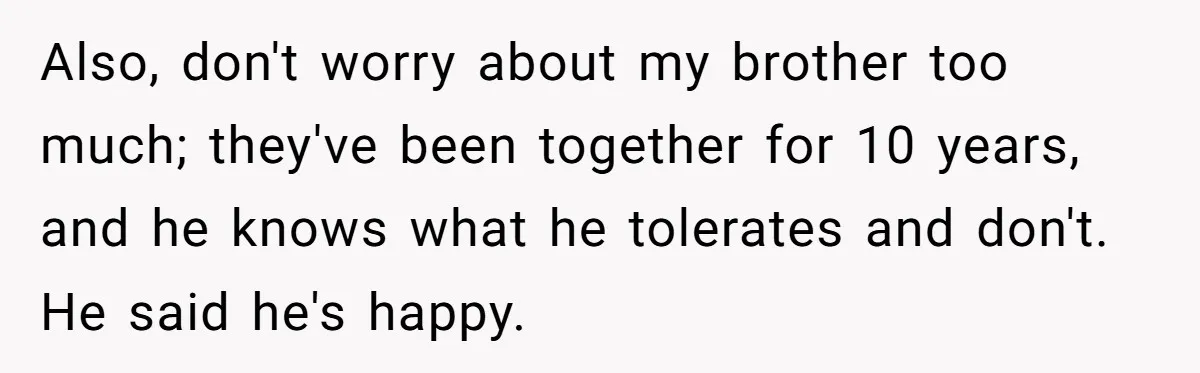 Also, don't worry about my brother too much; they've been together for 10 years, and he knows what he tolerates and don't. He said he's happy.