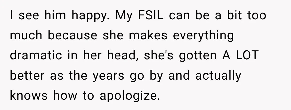 I see him happy. My FSIL can be a bit too much because she makes everything dramatic in her head, she's gotten A LOT better as the years go by...