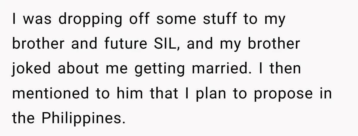 I was dropping off some stuff to my brother and future SIL, and my brother joked about me getting married. I then mentioned to him that I plan to propose...