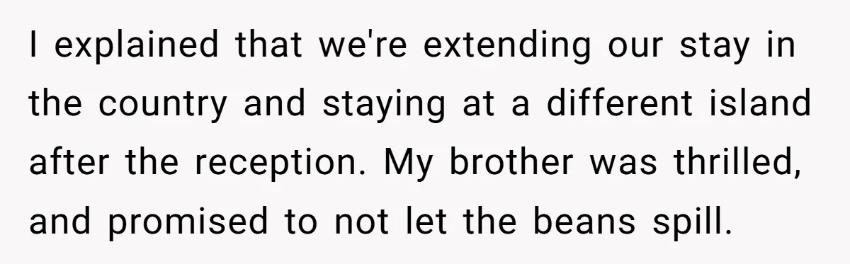I explained that we're extending our stay in the country and staying at a different island after the reception. My brother was thrilled, and promised to not let the beans...