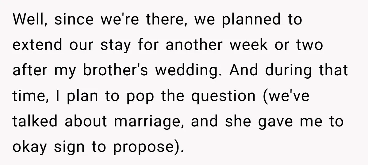Well, since we're there, we planned to extend our stay for another week or two after my brother's wedding. And during that time, I plan to pop the question (we've...