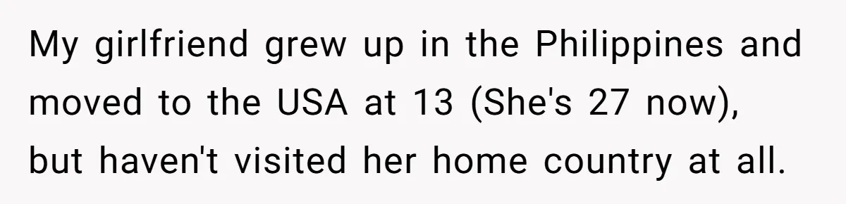 My girlfriend grew up in the Philippines and moved to the USA at 13 (She's 27 now), but haven't visited her home country at all.