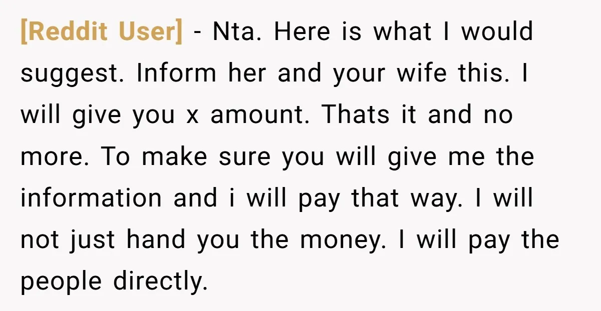[Reddit User] - Nta. Here is what I would suggest. Inform her and your wife this. I will give you x amount. Thats it and no more. To make sure...