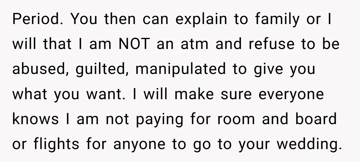 Period. You then can explain to family or I will that I am NOT an atm and refuse to be abused, guilted, manipulated to give you what you want. I...