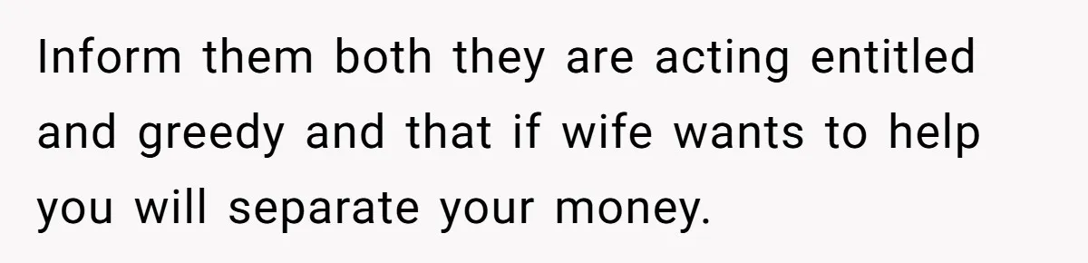 Inform them both they are acting entitled and greedy and that if wife wants to help you will separate your money.