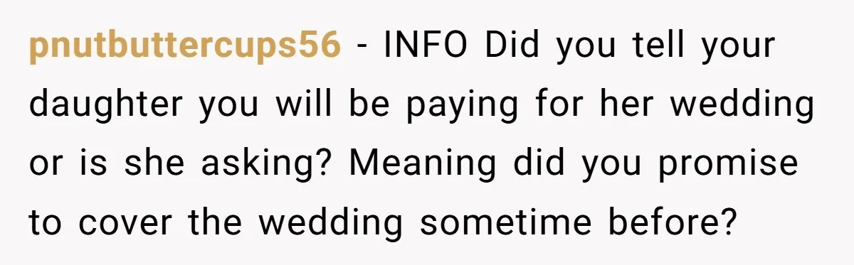 pnutbuttercups56 - INFO Did you tell your daughter you will be paying for her wedding or is she asking? Meaning did you promise to cover the wedding sometime before?