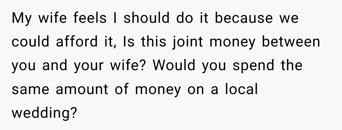My wife feels I should do it because we could afford it, Is this joint money between you and your wife? Would you spend the same amount of money on...