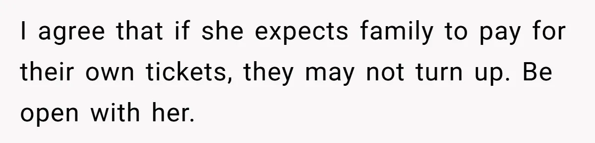 I agree that if she expects family to pay for their own tickets, they may not turn up. Be open with her.
