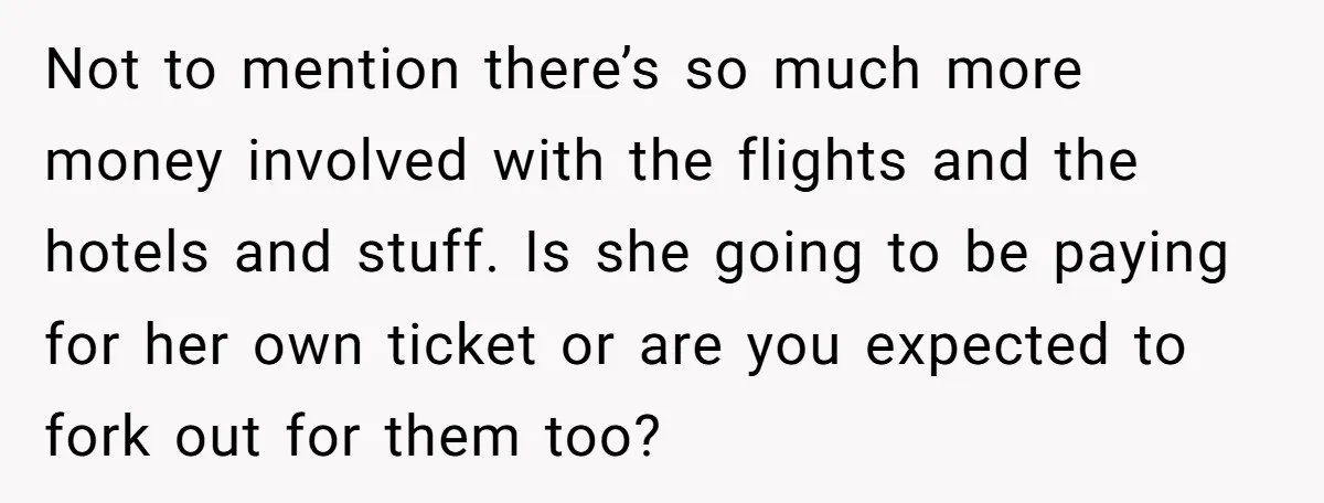 Not to mention there’s so much more money involved with the flights and the hotels and stuff. Is she going to be paying for her own ticket or are you...