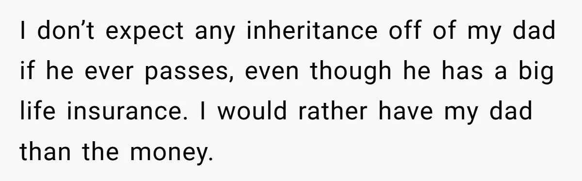 I don’t expect any inheritance off of my dad if he ever passes, even though he has a big life insurance. I would rather have my dad than the money.