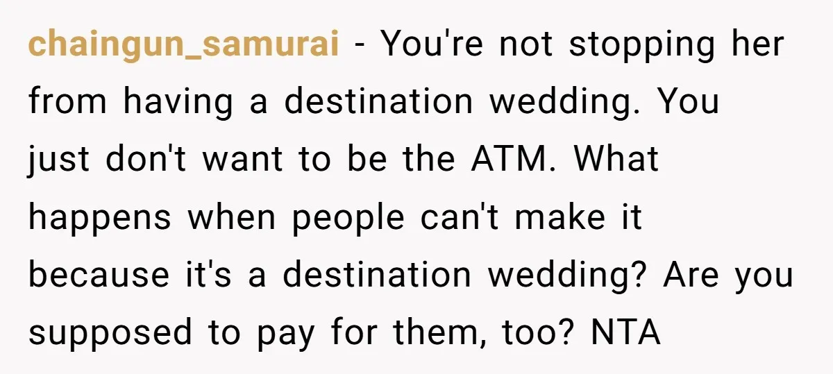 chaingun_samurai - You're not stopping her from having a destination wedding. You just don't want to be the ATM. What happens when people can't make it because it's a destination...