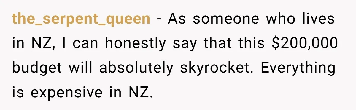 the_serpent_queen - As someone who lives in NZ, I can honestly say that this $200,000 budget will absolutely skyrocket. Everything is expensive in NZ.