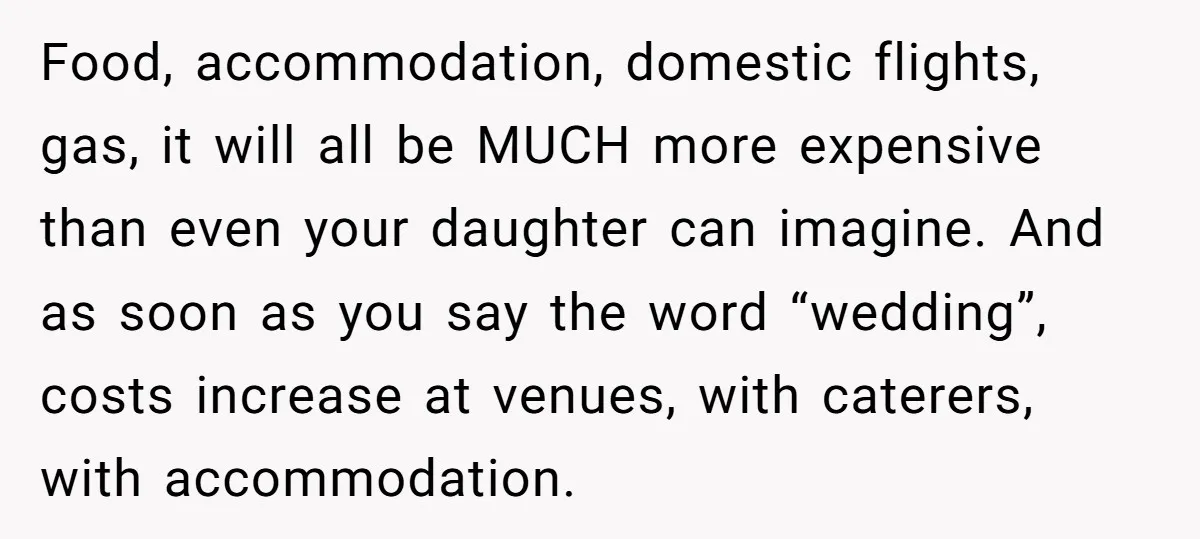 Food, accommodation, domestic flights, gas, it will all be MUCH more expensive than even your daughter can imagine. And as soon as you say the word “wedding”, costs increase at...