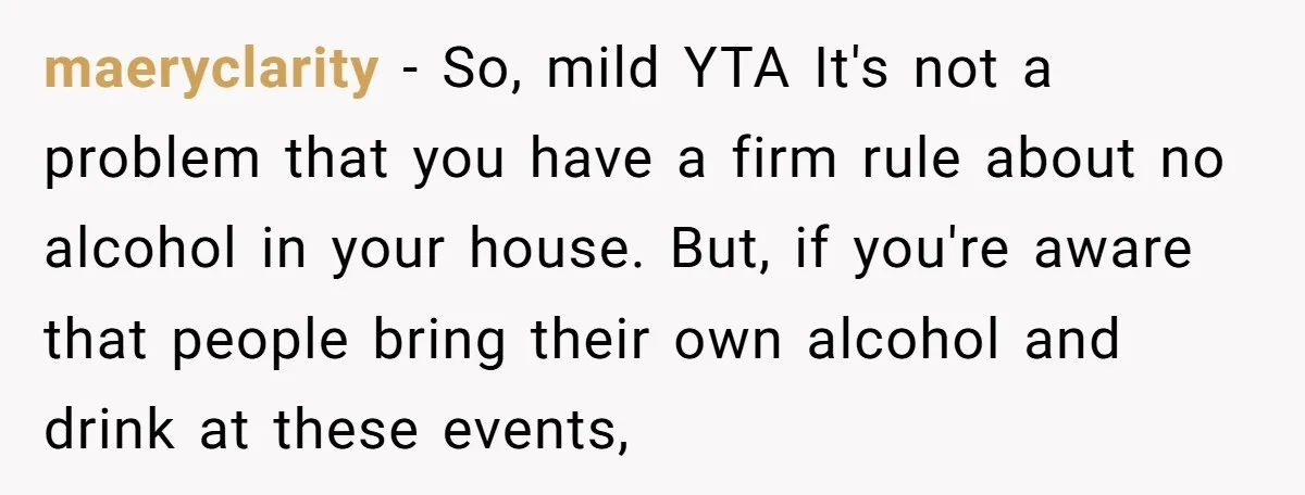 maeryclarity − So, mild YTA It's not a problem that you have a firm rule about no alcohol in your house. But, if you're aware that people bring their own...