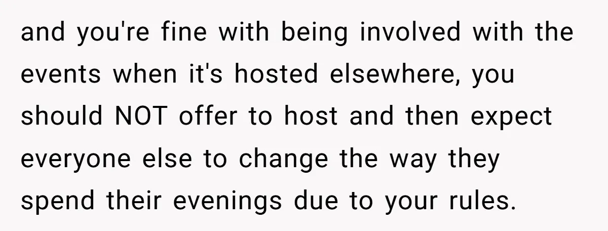 and you're fine with being involved with the events when it's hosted elsewhere, you should NOT offer to host and then expect everyone else to change the way they spend...
