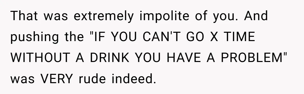 That was extremely impolite of you. And pushing the "IF YOU CAN'T GO X TIME WITHOUT A DRINK YOU HAVE A PROBLEM" was VERY rude indeed.