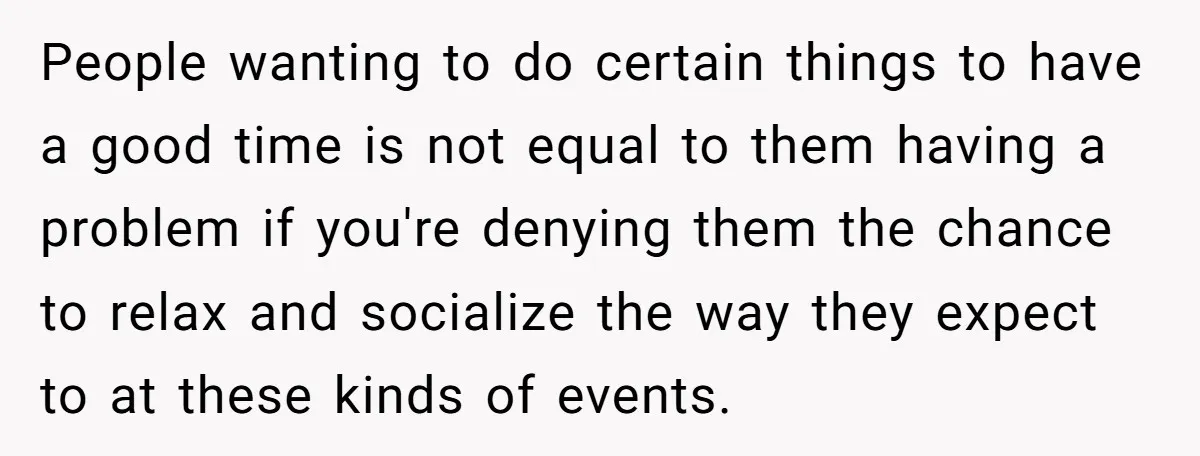 People wanting to do certain things to have a good time is not equal to them having a problem if you're denying them the chance to relax and socialize the...