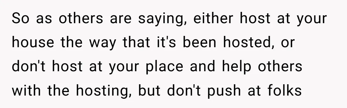 So as others are saying, either host at your house the way that it's been hosted, or don't host at your place and help others with the hosting, but don't...