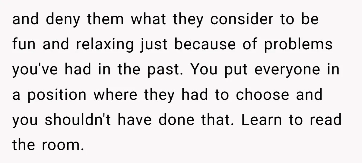 and deny them what they consider to be fun and relaxing just because of problems you've had in the past. You put everyone in a position where they had to...