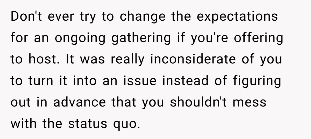 Don't ever try to change the expectations for an ongoing gathering if you're offering to host. It was really inconsiderate of you to turn it into an issue instead of...