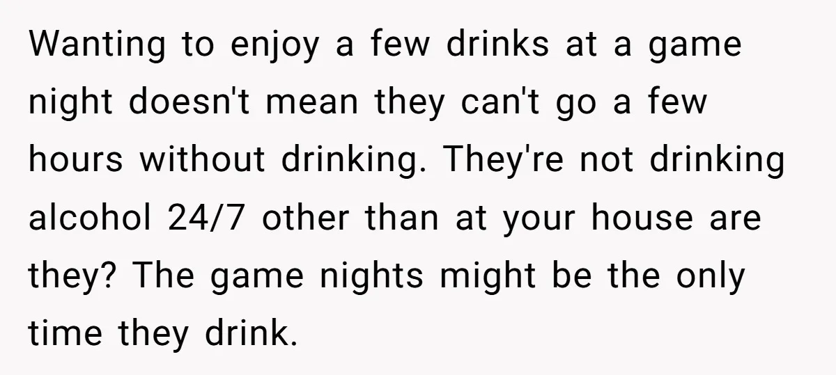 Wanting to enjoy a few drinks at a game night doesn't mean they can't go a few hours without drinking. They're not drinking alcohol 24/7 other than at your house...