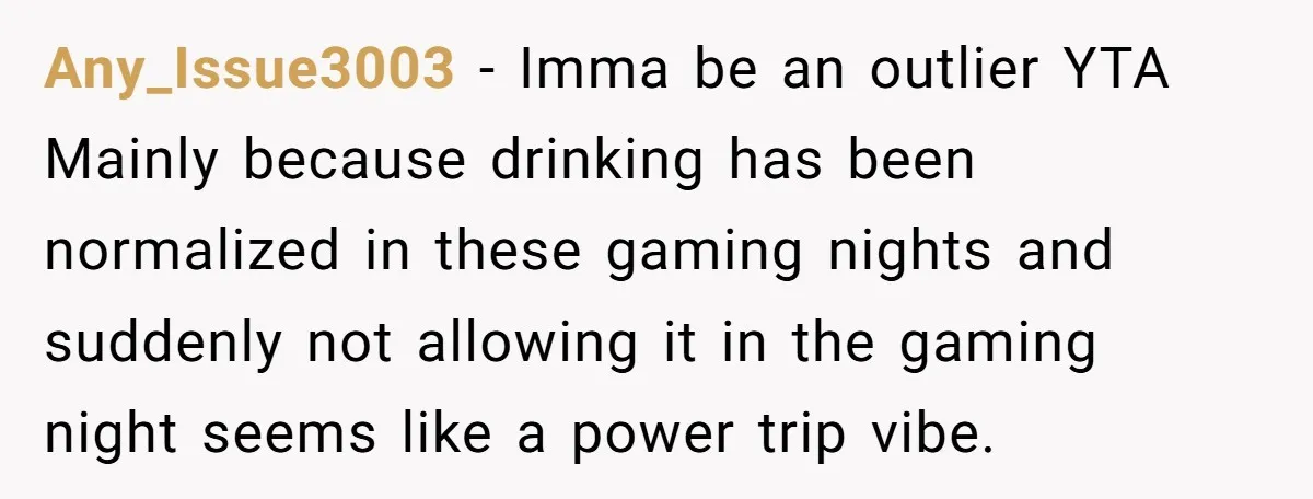 Any_Issue3003 − Imma be an outlier YTA Mainly because drinking has been normalized in these gaming nights and suddenly not allowing it in the gaming night seems like a power...