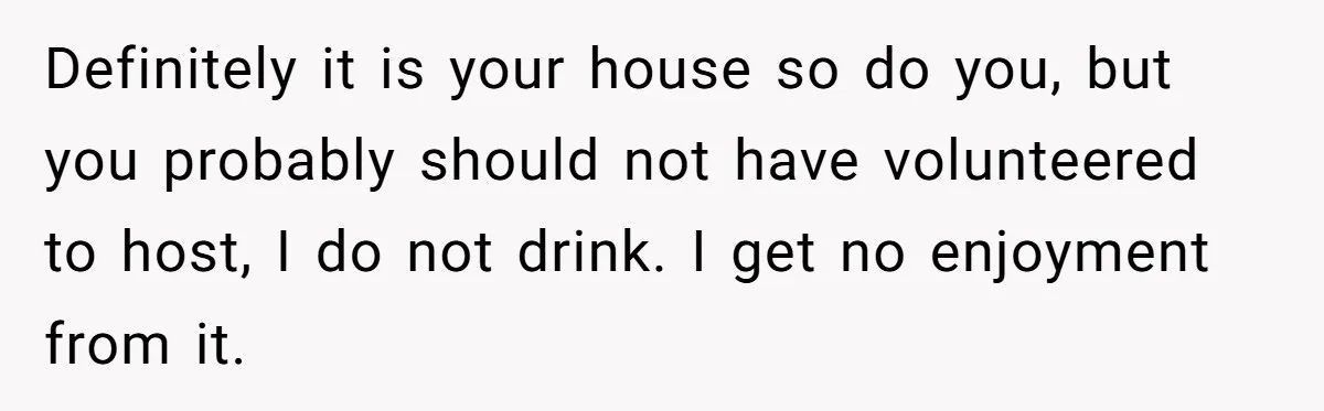 Definitely it is your house so do you, but you probably should not have volunteered to host, I do not drink. I get no enjoyment from it.