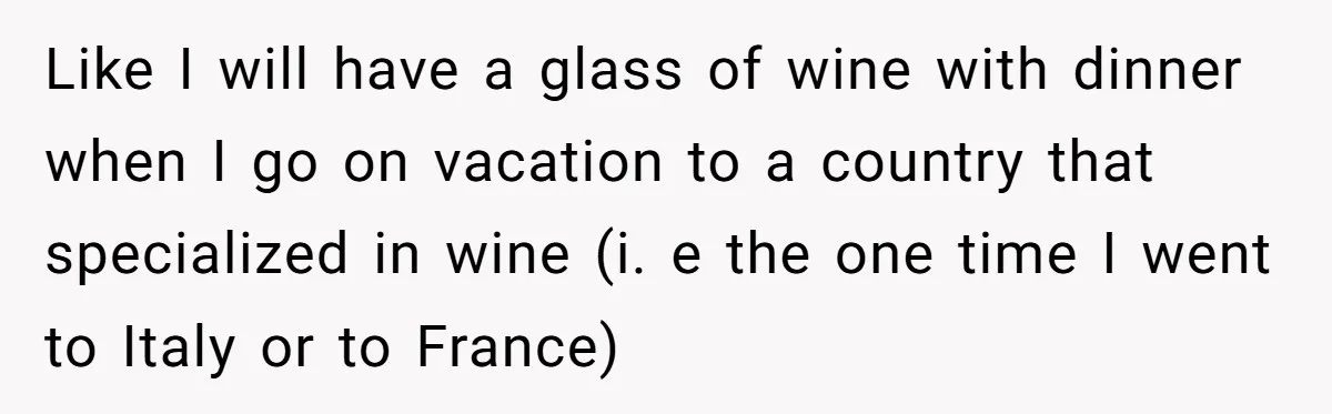 Like I will have a glass of wine with dinner when I go on vacation to a country that specialized in wine (i. e the one time I went to...