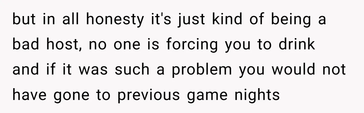 but in all honesty it's just kind of being a bad host, no one is forcing you to drink and if it was such a problem you would not have...