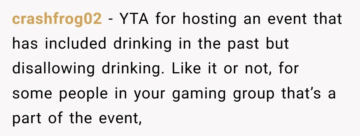 crashfrog02 − YTA for hosting an event that has included drinking in the past but disallowing drinking. Like it or not, for some people in your gaming group that’s a...