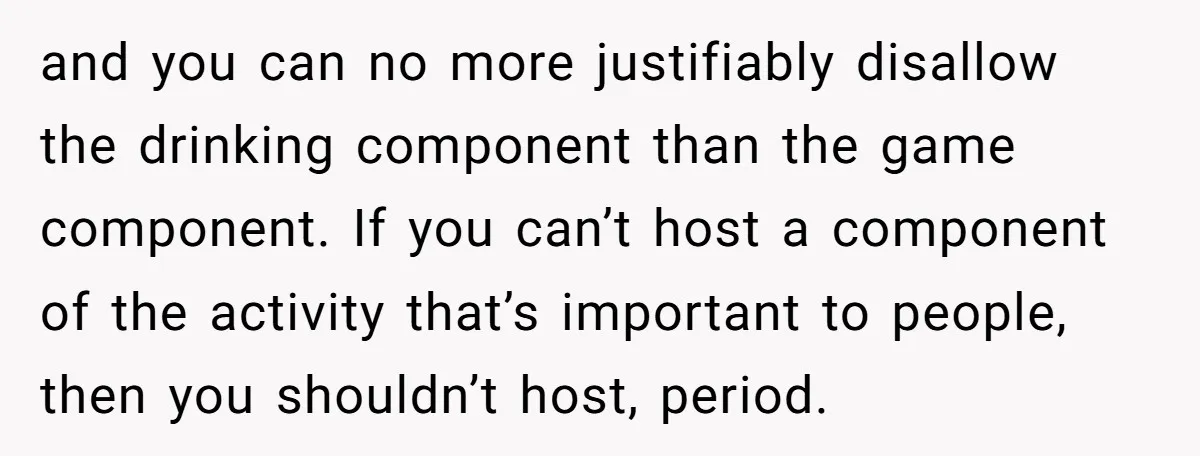 and you can no more justifiably disallow the drinking component than the game component. If you can’t host a component of the activity that’s important to people, then you shouldn’t...